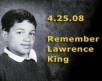 Lawrence King is a 15-year old who was shot to death in his classroom because of his sexual orientation.